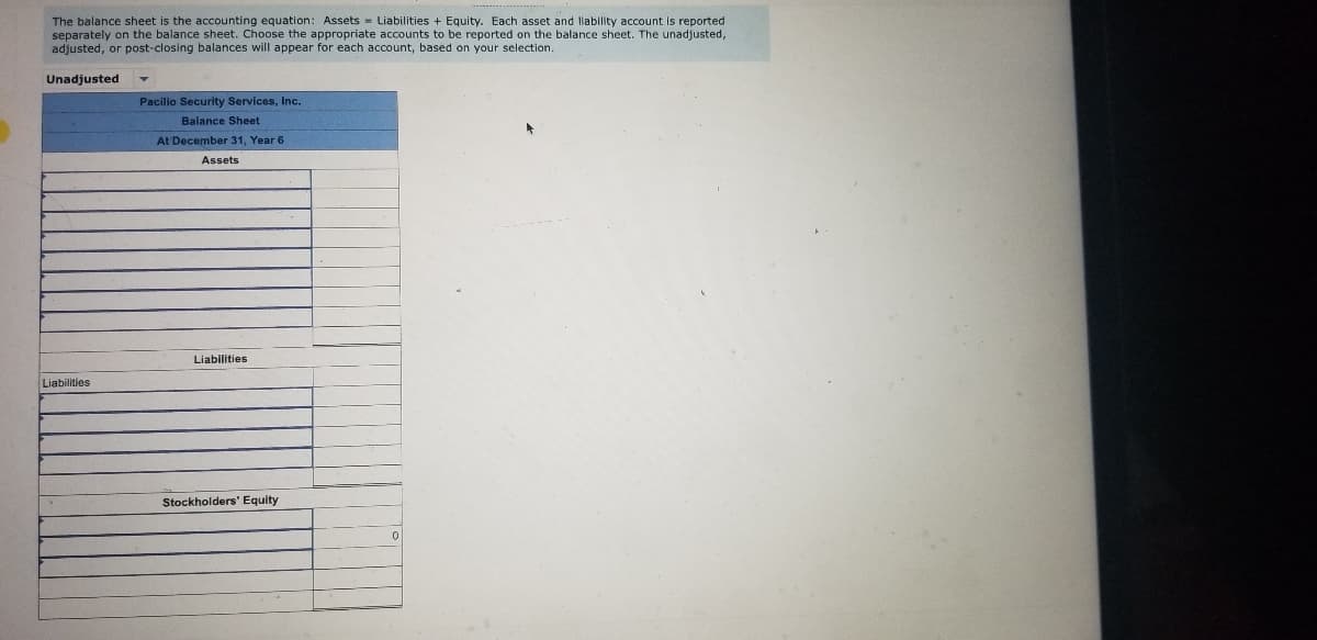 ### Understanding the Balance Sheet

The balance sheet is a fundamental accounting document that represents the financial position of a company at a specific point in time. It follows the accounting equation:

**Assets = Liabilities + Equity**

Each asset and liability account is individually reported on the balance sheet.

### Example of a Balance Sheet

Below is an example of an unadjusted balance sheet for Pacilio Security Services, Inc. as of December 31, Year 6.

**Balance Sheet**
Pacilio Security Services, Inc.
At December 31, Year 6

#### Assets
```
(Asset accounts would be listed and detailed here)

---------------------------------
```

#### Liabilities
```
Liabilities
(Liability accounts would be listed and detailed here)

---------------------------------
```

#### Stockholders' Equity
```
(Stockholders' equity accounts would be detailed here)
0
```

### Explanation of the Diagram

1. **Format and Sections:**
    - The balance sheet is divided into three main sections: Assets, Liabilities, and Stockholders' Equity.
    
2. **Assets Section:**
    - This section lists all the assets owned by the company. They are typically listed in order of liquidity, meaning the ease with which they can be converted into cash.
    
3. **Liabilities Section:**
    - This section lists all obligations or debts the company owes. Like assets, liabilities are usually listed based on their due dates.

4. **Stockholders' Equity Section:**
    - This section represents the equity portion, which is essentially what the owners of the company actually own after all liabilities are paid off. This can include common stock, retained earnings, etc.

### Key Points
- **Unadjusted/Adjusted/Post-Closing Balances:**
    - The balance sheet can display various types of balances based on adjustments and closing processes needed at the end of a financial period. 
    - In this example, the balance sheet shown is unadjusted.
  
- **Precision and Accuracy:**
    - Each account is reported separately to provide clarity and detailed information about the company's financial standing.

Understanding how to read and interpret a balance sheet is crucial for anyone involved in business or finance, as it provides a snapshot of the company's financial health at a specific point in time.