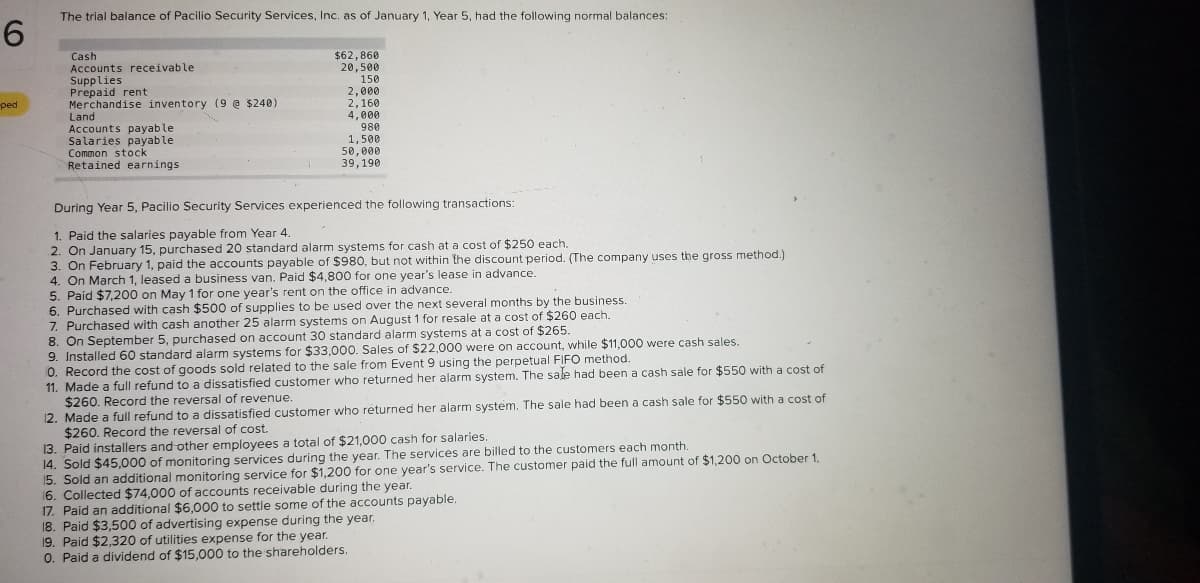 The trial balance of Pacilio Security Services, Inc. as of January 1, Year 5, had the following normal balances:
6.
Cash
Accounts receivable
Supplies
Prepaid rent
Merchandise inventory (9 @ $240)
Land
Accounts payable
Salaries payable
Common stock
Retained earnings
$62,860
20,500
150
2,000
2,160
4,000
980
1,500
50,000
39,190
ped
During Year 5, Pacilio Security Services experienced the following transactions:
1. Paid the salaries payable from Year 4.
2. On January 15, purchased 20 standard alarm systems for cash at a cost of $250 each.
3. On February 1, paid the accounts payable of $980, but not within the discount period. (The company uses the gross method.)
4. On March 1, leased a business van. Paid $4,800 for one year's lease in advance.
5. Paid $7,200 on May 1 for one year's rent on the office in advance.
6. Purchased with cash $500 of supplies to be used over the next several months by the business.
7. Purchased with cash another 25 alarm systems on August 1 for resale at a cost of $260 each.
8. On September 5, purchased on account 30 standard alarm systems at a cost of $265.
9. Installed 60 standard alarm systems for $33,000. Sales of $22,000 were on account, while $11,000 were cash sales.
0. Record the cost of goods sold related to the sale from Event 9 using the perpetual FIFO method.
11. Made a full refund to a dissatisfied customer who returned her alarm system. The sale had been a cash sale for $550 with a cost of
$260. Record the reversal of revenue.
12. Made a full refund to a dissatisfied customer who returned her alarm system. The sale had been a cash sale for $550 with a cost of
$260. Record the reversal of cost.
13. Paid installers and other employees a total of $21,000 cash for salaries.
14. Sold $45,000 of monitoring services during the year. The services are billed to the customers each month.
15. Sold an additional monitoring service for $1,200 for one year's service. The customer paid the full amount of $1,200 on October 1.
16. Collected $74,000 of accounts receivable during the year.
17. Paid an additional $6,000 to settle some of the accounts payable.
18. Paid $3,500 of advertising expense during the year.
19. Paid $2,320 of utilities expense for the year.
0. Paid a dividend of $15,000 to the shareholders.
