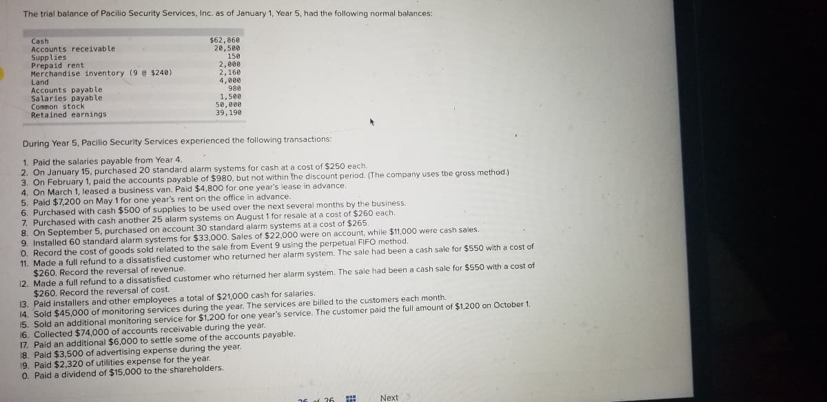 ### Trial Balance and Transactions of Pacillo Security Services, Inc.

#### Trial Balance as of January 1, Year 5

| Account                  | Amount   |
|--------------------------|----------|
| Cash                     | $62,860  |
| Accounts Receivable      | $20,500  |
| Supplies                 | $150     |
| Prepaid Rent             | $2,200   |
| Merchandise Inventory (9 @ $240) | $2,160   |
| Land                     | $48,000  |
| Accounts Payable         | $4,800   |
| Salaries Payable         | $1,500   |
| Common Stock             | $50,000  |
| Retained Earnings        | $39,190  |

#### Transactions During Year 5

1. **Paid the salaries payable from Year 4.**
2. **January 15:** Purchased 20 standard alarm systems for cash at a cost of $250 each.
3. **February 1:** Paid the accounts payable of $980, but not within the discount period.
4. **March 1:** Leased a business van; Paid $4,800 for one year’s lease in advance.
5. Paid $7,200 on May 1 for one year's rent on the office in advance.
6. Purchased cash $500 of supplies to be used over the next several months by the business.
7. Purchased with cash another 25 alarm systems on August 1 for resale at a cost of $260 each.
8. **September 5:** Purchased on account 30 standard alarm systems at a cost of $265 each.
9. Installed 60 standard alarm systems for $33,000. Sales of $22,000 were on account, while $11,000 were cash sales.
10. Record the cost of goods sold related to the sale from Event 9 using the perpetual FIFO method.
11. Made a full refund to a dissatisfied customer who returned her alarm system. The sale had been a cash sale for $550 with a cost of $260. **Record the reversal of revenue.**
12. Made a full refund to a dissatisfied customer who returned her alarm system. The sale had been a cash sale for $550 with a cost of $260. **Record the reversal of cost.**
13. Paid installers and other employees a total of $21,000 cash for salaries.
14. Installed 50 advanced alarm systems for $43