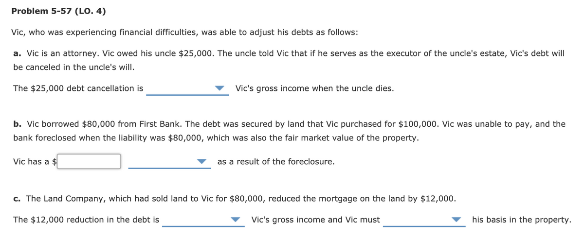 Problem 5-57 (LO. 4)
Vic, who was experiencing financial difficulties, was able to adjust his debts as follows:
a. Vic is an attorney. Vic owed his uncle $25,000. The uncle told Vic that if he serves as the executor of the uncle's estate, Vic's debt will
be canceled in the uncle's will.
The $25,000 debt cancellation is
Vic's gross income when the uncle dies.
b. Vic borrowed $80,000 from First Bank. The debt was secured by land that Vic purchased for $100,000. Vic was unable to pay, and the
bank foreclosed when the liability was $80,000, which was also the fair market value of the property.
Vic has a $
as a result of the foreclosure.
c. The Land Company, which had sold land to Vic for $80,000, reduced the mortgage on the land by $12,000.
The $12,000 reduction in the debt is
Vic's gross income and Vic must
his basis in the property.