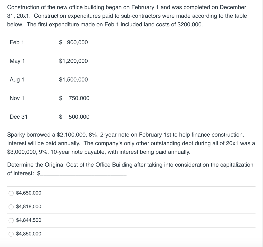 Construction of the new office building began on February 1 and was completed on December
31, 20x1. Construction expenditures paid to sub-contractors were made according to the table
below. The first expenditure made on Feb 1 included land costs of $200,000.
Feb 1
May 1
Aug 1
Nov 1
Dec 31
010
$4,650,000
$4,818,000
$ 900,000
Sparky borrowed a $2,100,000, 8%, 2-year note on February 1st to help finance construction.
Interest will be paid annually. The company's only other outstanding debt during all of 20x1 was a
$3,000,000, 9%, 10-year note payable, with interest being paid annually.
$4,844,500
$1,200,000
Determine the Original Cost of the Office Building after taking into consideration the capitalization
of interest: $
$4,850,000
$1,500,000
$ 750,000
$ 500,000