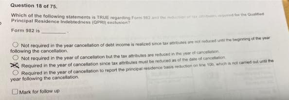 Question 18 of 75.
Pringinel pe rollowing statements is TRUE regarding Form S82 and the reduton or ta sequred for the Ouahed
Residence Indebtedness (QPRI) exclusion?
Form 982 is
O Not required in the year cancellation of debt income is realized since tax attrbutes are not reduced until the beginning of the year
following the cancellation.
Not required in the year of cancellation but the tax attributes are reduced in the year of cancellation
A Required in the year of cancellation since tax attributes must be reduced as of the date of canceflation
Required in the year of cancellation to report the principal residence basis reduction on hne 10b. which is not caried out until the
year following the cancellation.
OMark for follow up
