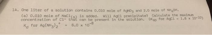 14. One 1iter of a solution contains 0.010 mole of AGNO, and 2.0 mole of NH,CH.
(a) 0.010 mole of Nacls) is added. Will Agcl precipitate? Calculate the maximum
concentration of Cl- that can be present in the solution. (Kep for AgCl - 1.8 x 10-10)
Ka for Ag(NH)2"
- 6.0 x 10-8
