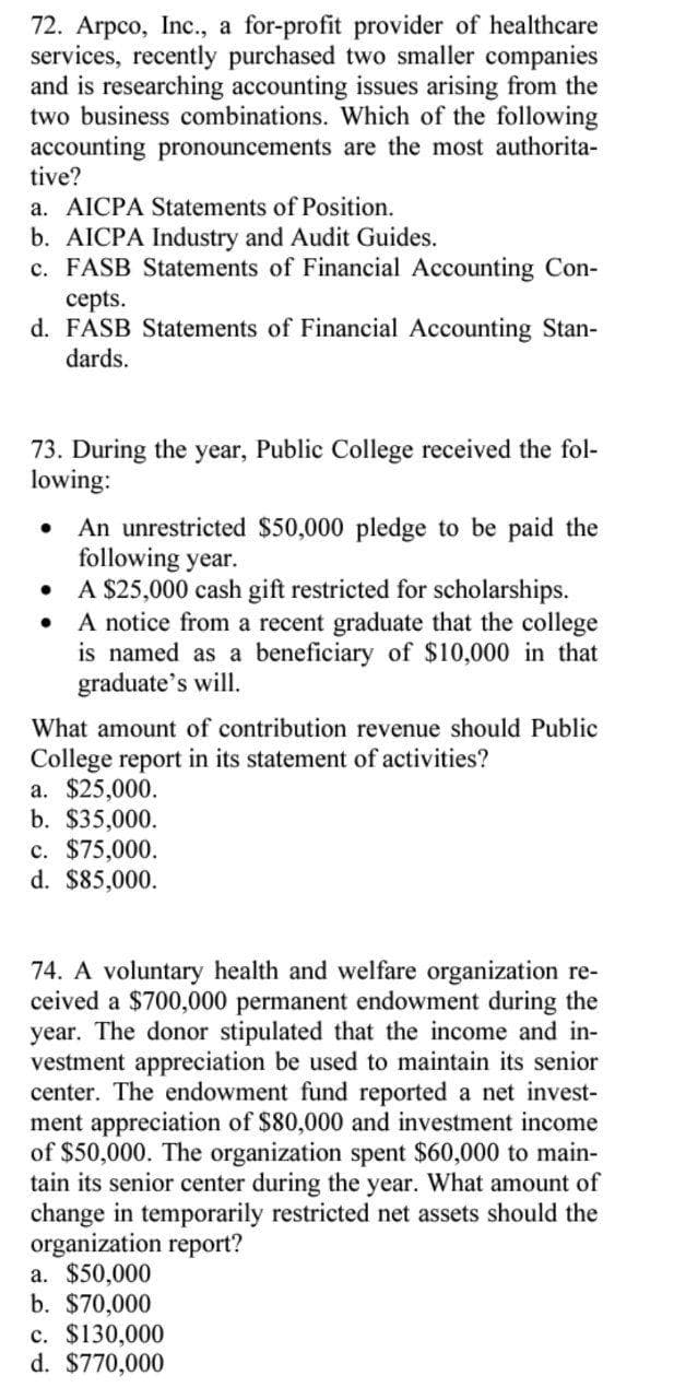 72. Arpco, Inc., a for-profit provider of healthcare
services, recently purchased two smaller companies
and is researching accounting issues arising from the
two business combinations. Which of the following
accounting pronouncements are the most authorita-
tive?
a. AICPA Statements of Position.
b. AICPA Industry and Audit Guides.
c. FASB Statements of Financial Accounting Con-
сepts.
d. FASB Statements of Financial Accounting Stan-
dards.
73. During the year, Public College received the fol-
lowing:
An unrestricted $50,000 pledge to be paid the
following year.
A $25,000 cash gift restricted for scholarships.
A notice from a recent graduate that the college
is named as a beneficiary of $10,000 in that
graduate's will.
What amount of contribution revenue should Public
College report in its statement of activities?
а. $25,000.
b. $35,000.
c. $75,000.
d. $85,000.
74. A voluntary health and welfare organization re-
ceived a $700,000 permanent endowment during the
year. The donor stipulated that the income and in-
vestment appreciation be used to maintain its senior
center. The endowment fund reported a net invest-
ment appreciation of $80,000 and investment income
of $50,000. The organization spent $60,000 to main-
tain its senior center during the year. What amount of
change in temporarily restricted net assets should the
organization report?
a. $50,000
b. $70,000
c. $130,000
d. $770,000
