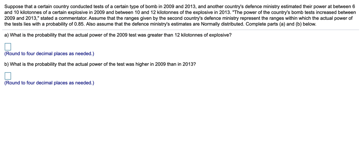 Suppose that a certain country conducted tests of a certain type of bomb in 2009 and 2013, and another country's defence ministry estimated their power at between 6
and 10 kilotonnes of a certain explosive in 2009 and between 10 and 12 kilotonnes of the explosive in 2013. "The power of the country's bomb tests increased between
2009 and 2013," stated a commentator. Assume that the ranges given by the second country's defence ministry represent the ranges within which the actual power of
the tests lies with a probability of 0.85. Also assume that the defence ministry's estimates are Normally distributed. Complete parts (a) and (b) below.
a) What is the probability that the actual power of the 2009 test was greater than 12 kilotonnes of explosive?
(Round to four decimal places as needed.)
b) What is the probability that the actual power of the test was higher in 2009 than in 2013?
(Round to four decimal places as needed.)
