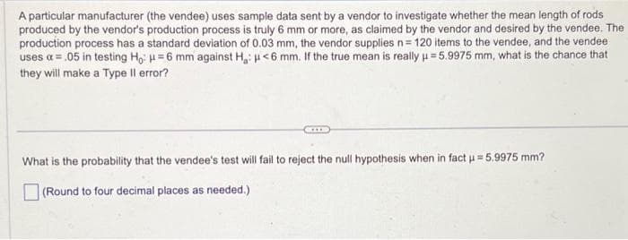 A particular manufacturer (the vendee) uses sample data sent by a vendor to investigate whether the mean length of rods
produced by the vendor's production process is truly 6 mm or more, as claimed by the vendor and desired by the vendee. The
production process has a standard deviation of 0.03 mm, the vendor supplies n = 120 items to the vendee, and the vendee
uses a = .05 in testing Ho: H=6 mm against H: <6 mm. If the true mean is really μ = 5.9975 mm, what is the chance that
they will make a Type Il error?
****
What is the probability that the vendee's test will fail to reject the null hypothesis when in fact µ = 5.9975 mm?
(Round to four decimal places as needed.)