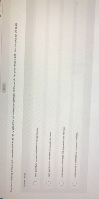 9
Sony is considering a 10 percent price reduction on its HD TV sets. If the price-elasticity coefficient for the sets in this price range is 0.75, then the price cut will cause
Multiple Choice
sales quantity to increase and revenues to also increase.
seles quantity to increase but revenues to decrease.
sales quantity to decrease and revenues to also decrease
Seved
sales quantity to decrease but revenues to increase