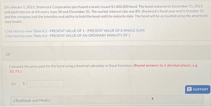 On January 1, 2023, Shamrock Corporation purchased a newly issued $1,400,000 bond. The bond matured on December 31, 2025,
and paid interest at 6% every June 30 and December 31. The market interest rate was 8%. Shamrock's fiscal year-end is October 31.
and the company had the intention and ability to hold the bond until its maturity date. The bond will be accounted using the amortized
cost model.
Click here to view Table A.2- PRESENT VALUE OF 1-(PRESENT VALUE OF A SINGLE SUM)
Click here to view Table A.4-PRESENT VALUE OF AN ORDINARY ANNUITY OF 1
(a)
Calculate the price paid for the bond using a financial calculator or Excel functions. (Round answers to 2 decimal places, e.g.
52.75.)
PV $
eTextbook and Media
SUPPORT