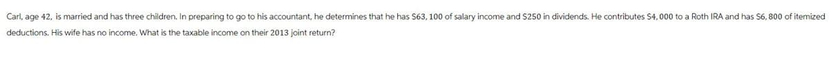 Carl, age 42, is married and has three children. In preparing to go to his accountant, he determines that he has $63, 100 of salary income and $250 in dividends. He contributes $4,000 to a Roth IRA and has $6,800 of itemized
deductions. His wife has no income. What is the taxable income on their 2013 joint return?