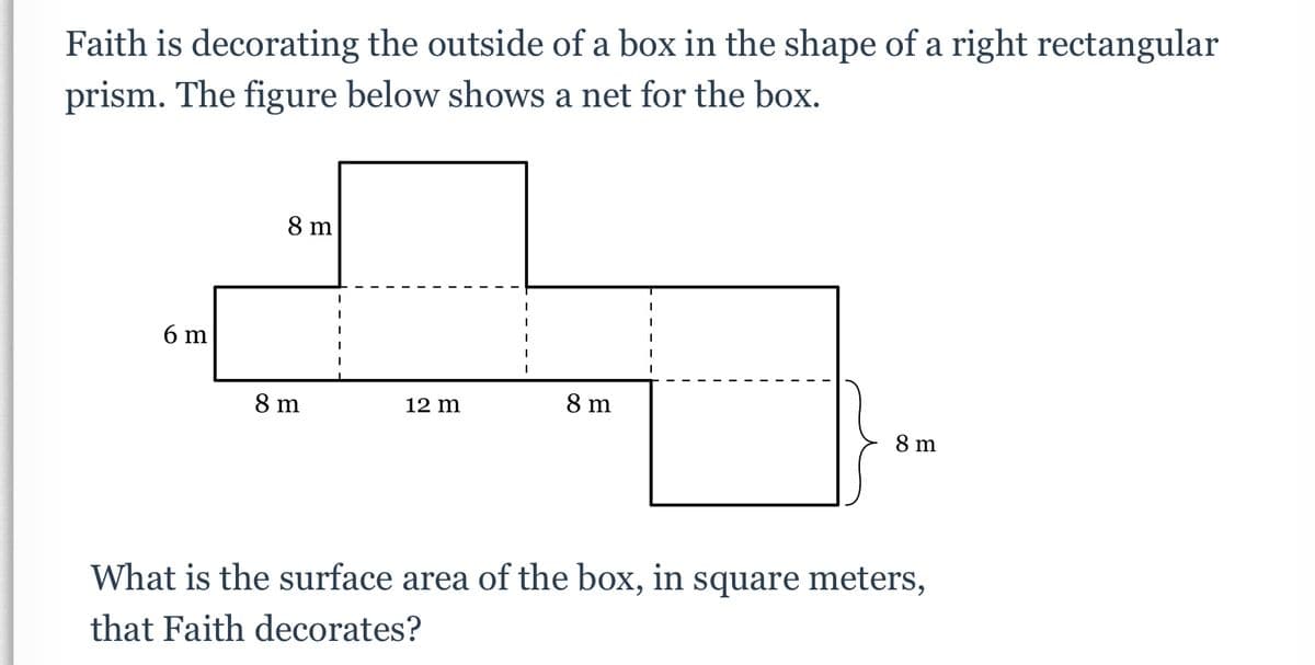 Faith is decorating the outside of a box in the shape of a right rectangular
prism. The figure below shows a net for the box.
8 m
6 m
8 m
12 m
8 m
8 m
What is the surface area of the box, in square meters,
that Faith decorates?

