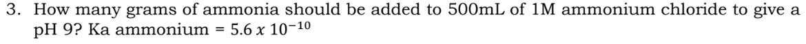 3. How many grams of ammonia should be added to 500mL of 1M ammonium chloride to give a
pH 9? Ka ammonium = 5.6 x 10-1⁰