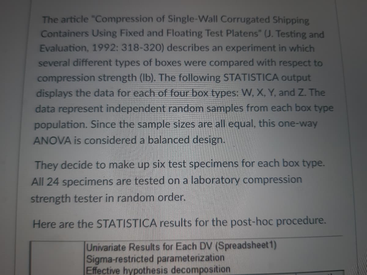 The article "Compression of Single-Wall Corrugated Shipping
Containers Using Fixed and Floating Test Platens" (J. Testing and
Evaluation, 1992: 318-320) describes an experiment in which
several different types of boxes were compared with respect to
compression strength (lb). The following STATISTICA output
displays the data for each of four box types: W, X, Y, and Z. The
data represent independent random samples from each box type
population. Since the sample sizes are all equal, this one-way
ANOVA is considered a balanced design.
They decide to make up six test specimens for each box type.
All 24 specimens are tested on a laboratory compression
strength tester in random order.
Here are the STATISTICA results for the post-hoc procedure.
Univariate Results for Each DV (Spreadsheet1)
Sigma-restricted parameterization
Effective hypothesis decomposition