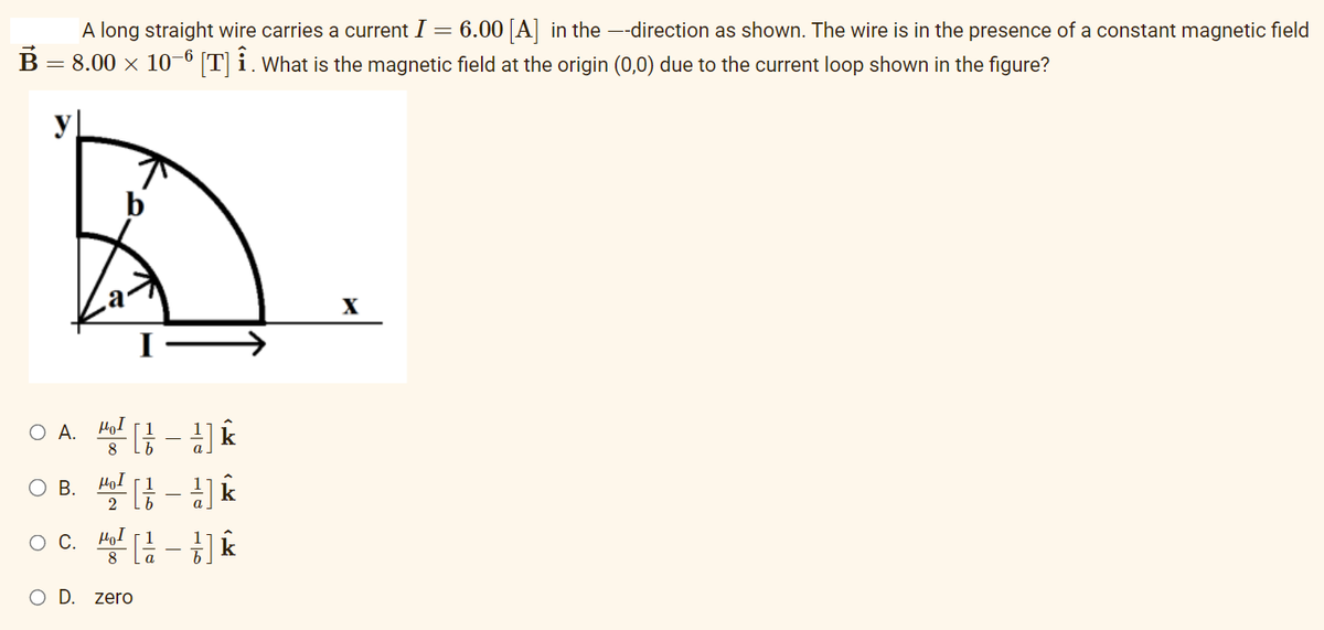 A long straight wire carries a current I = 6.00 [A] in the —-direction as shown. The wire is in the presence of a constant magnetic field
B = 8.00 × 10−6 [T] Î. What is the magnetic field at the origin (0,0) due to the current loop shown in the figure?
O
O
a
A. μαι
8
B.
μοι
2
OC. Ho
1 k
[/ -k
{]k
عراب
O D. zero
-
X