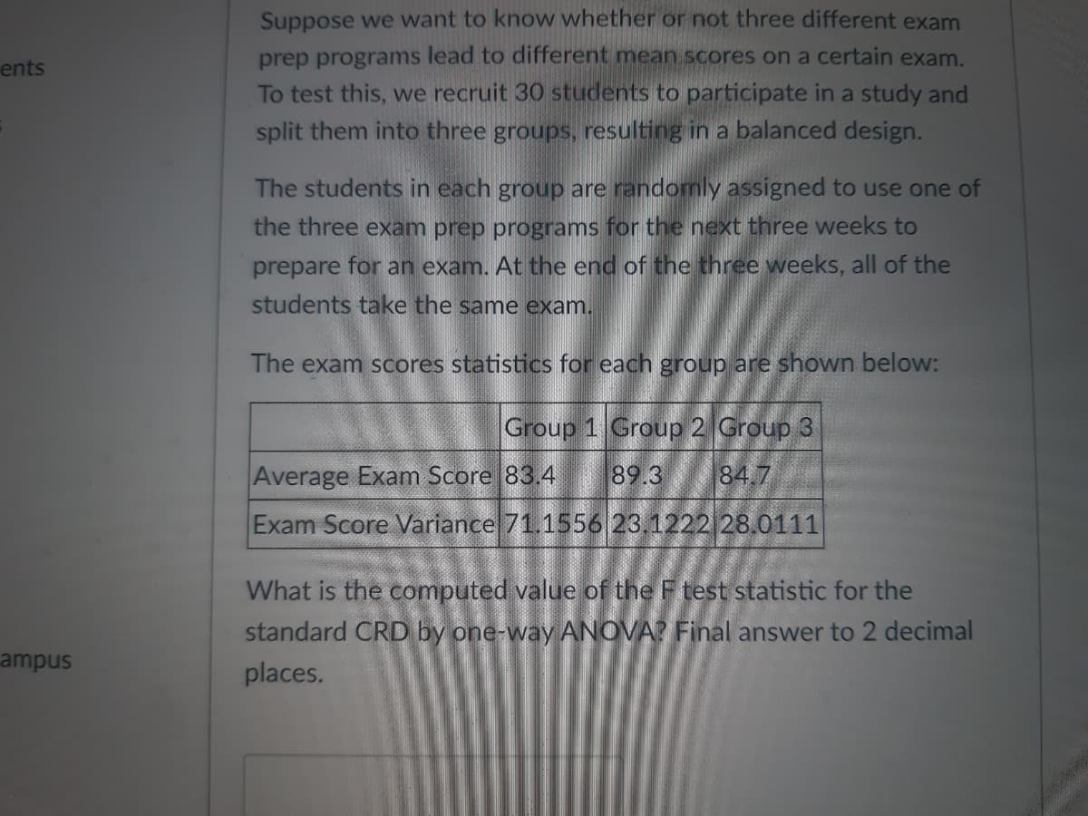 ents
ampus
Suppose we want to know whether or not three different exam
prep programs lead to different mean scores on a certain exam.
To test this, we recruit 30 students to participate in a study and
split them into three groups, resulting in a balanced design.
The students in each group are randomly assigned to use one of
the three exam prep programs for the next three weeks to
prepare for an exam. At the end of the three weeks, all of the
students take the same exam.
The exam scores statistics for each group are shown below:
Group 1 Group 2 Group 3
Average Exam Score 83.4 89.3 84.7
Exam Score Variance 71.1556 23.1222 28.0111
What is the computed value of the F test statistic for the
standard CRD by one-way ANOVA? Final answer to 2 decimal
places.