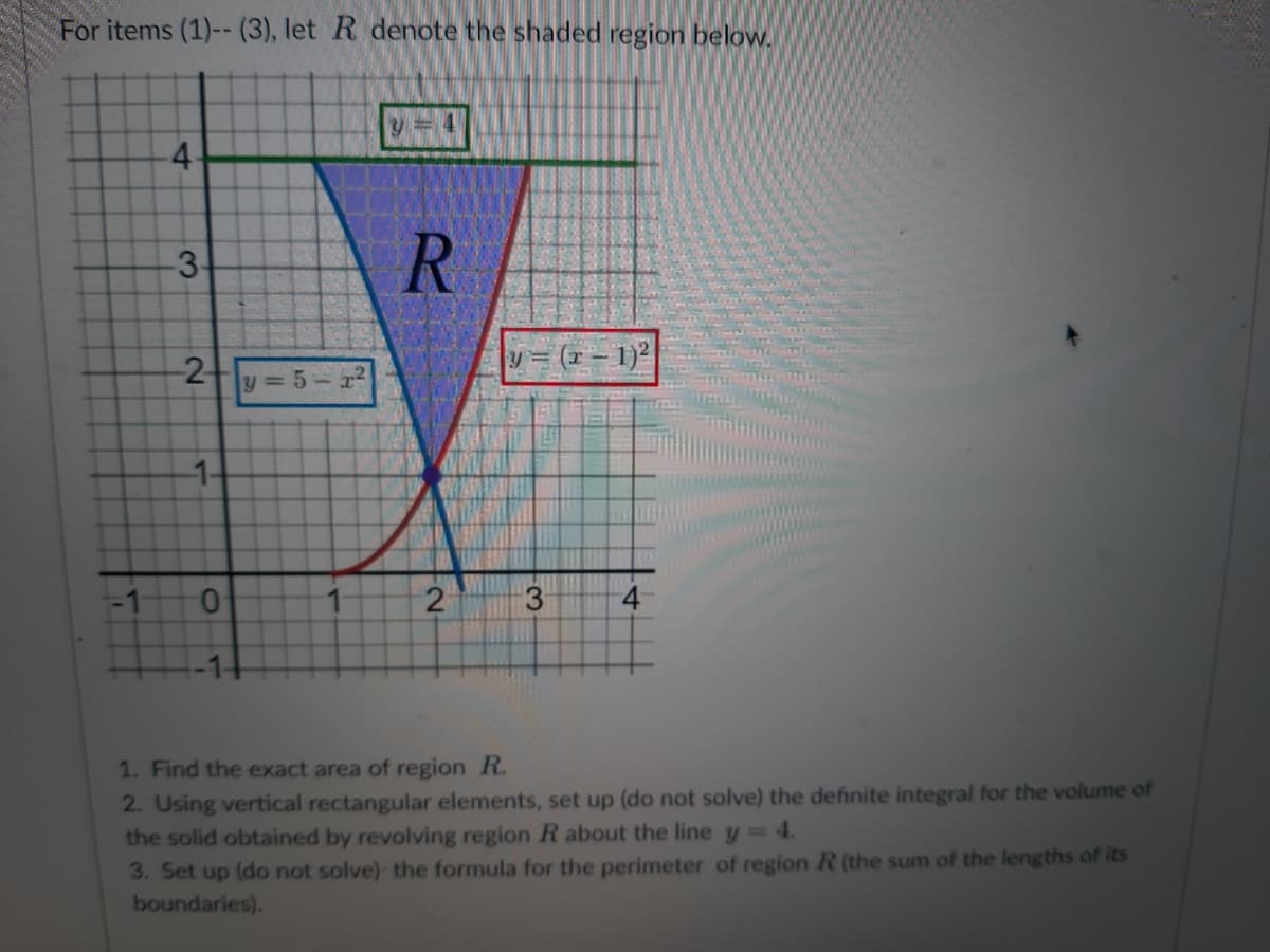 For items (1)--(3), let R denote the shaded region below.
-1
4
-3-
-2
-1-
0
y=5-1²
y = 4
R
2
y=(x-1)²
3
1. Find the exact area of region R.
2. Using vertical rectangular elements, set up (do not solve) the definite integral for the volume of
the solid obtained by revolving region R about the line y = 4.
3. Set up (do not solve) the formula for the perimeter of region R (the sum of the lengths of its
boundaries).