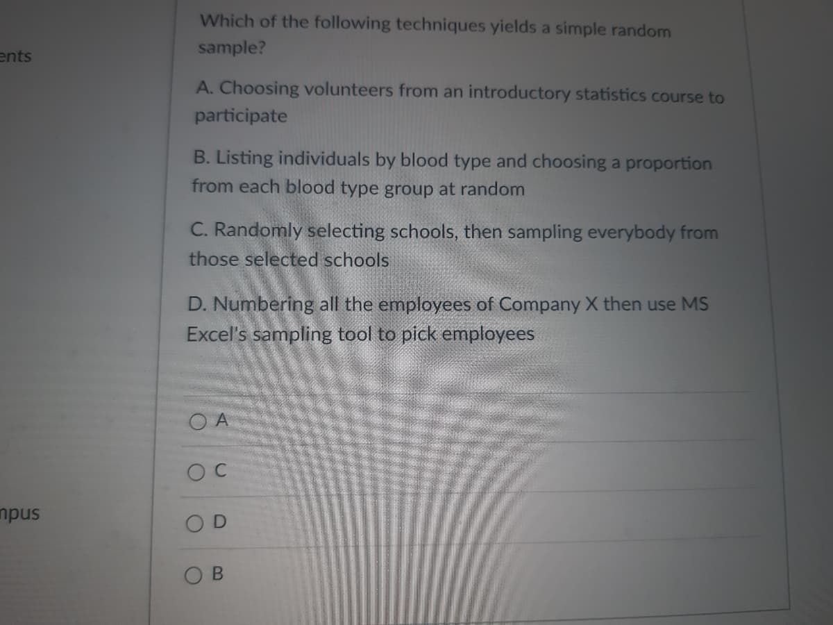 ents
mpus
Which of the following techniques yields a simple random
sample?
A. Choosing volunteers from an introductory statistics course to
participate
B. Listing individuals by blood type and choosing a proportion
from each blood type group at random
C. Randomly selecting schools, then sampling everybody from
those selected schools
D. Numbering all the employees of Company X then use MS
Excel's sampling tool to pick employees
OA
OC
OD
O
B