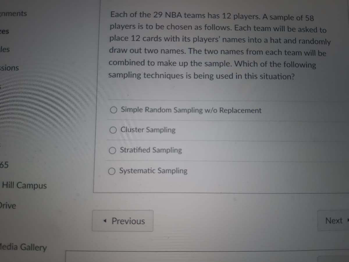 gnments
zes
les
ssions
65
Hill Campus
Drive
Media Gallery
Each of the 29 NBA teams has 12 players. A sample of 58
players is to be chosen as follows. Each team will be asked to
place 12 cards with its players' names into a hat and randomly
draw out two names. The two names from each team will be
combined to make up the sample. Which of the following
sampling techniques is being used in this situation?
Simple Random Sampling w/o Replacement
O Cluster Sampling
Stratified Sampling
Systematic Sampling
< Previous
Next-