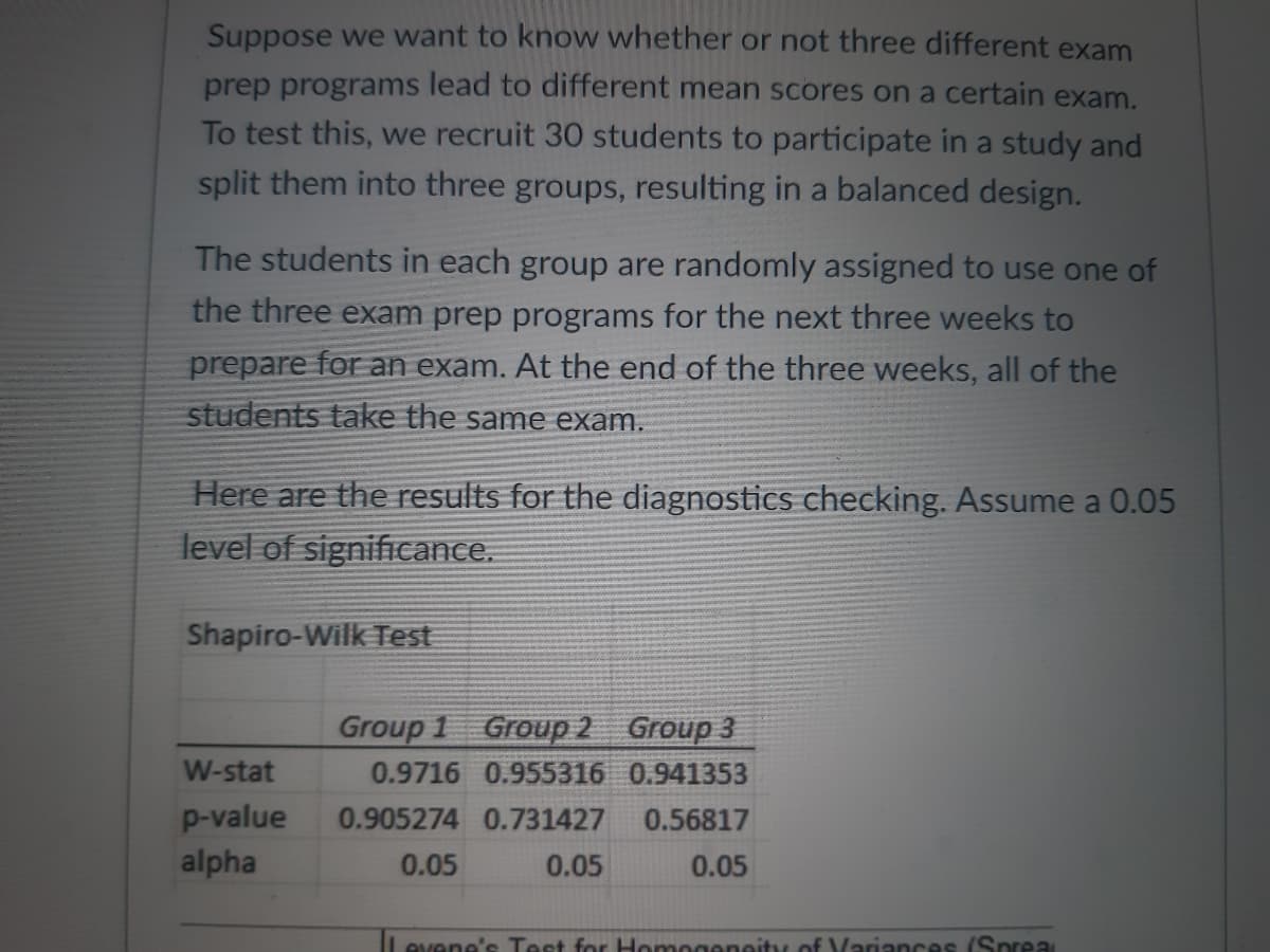 Suppose we want to know whether or not three different exam
prep programs lead to different mean scores on a certain exam.
To test this, we recruit 30 students to participate in a study and
split them into three groups, resulting in a balanced design.
The students in each group are randomly assigned to use one of
the three exam prep programs for the next three weeks to
prepare for an exam. At the end of the three weeks, all of the
students take the same exam.
Here are the results for the diagnostics checking. Assume a 0.05
level of significance.
Shapiro-Wilk Test
Group 1
Group 2 Group 3
W-stat
0.9716 0.955316 0.941353
p-value 0.905274 0.731427 0.56817
alpha
0.05
0.05
0.05
Levene's Test for Homogeneity of Variances (Sprea