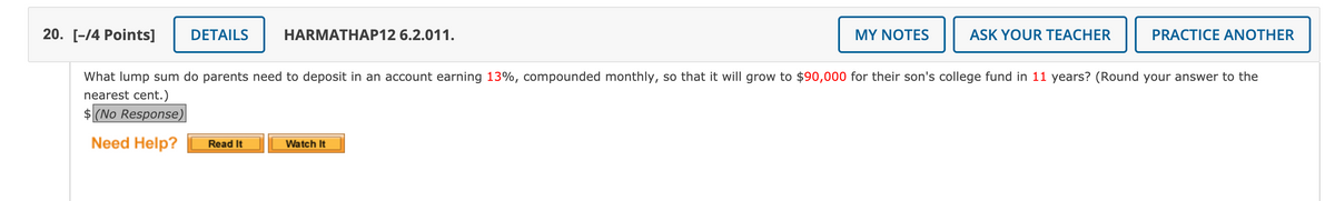 20. [-14 Points]
DETAILS
HARMATHAP12 6.2.011.
MY NOTES
ASK YOUR TEACHER
PRACTICE ANOTHER
What lump sum do parents need to deposit in an account earning 13%, compounded monthly, so that it will grow to $90,000 for their son's college fund in 11 years? (Round your answer to the
nearest cent.)
$ (No Response)
Need Help?
Read It
Watch It
