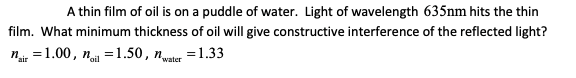 A thin film of oil is on a puddle of water. Light of wavelength 635nm hits the thin
film. What minimum thickness of oil will give constructive interference of the reflected light?
n =1.00, n =1.50, nler =1.33
air
water
