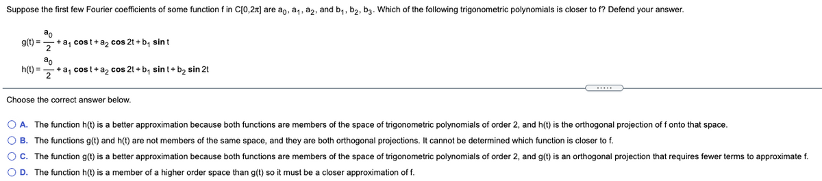 Suppose the first few Fourier coefficients of some function f in C[0,2n] are an, a1, a2, and b,, b,, b3. Which of the following trigonometric polynomials is closer to f? Defend your answer.
ao
g(t) =
+ a, cost+a, cos 2t + b, sint
2
h(t) =
+ a, cost+a, cos 2t + b, sint+ b, sin 2t
2
.....
Choose the correct answer below.
O A. The function h(t) is a better approximation because both functions are members of the space of trigonometric polynomials of order 2, and h(t) is the orthogonal projection of f onto that space.
O B. The functions g(t) and h(t) are not members of the same space, and they are both orthogonal projections. It cannot be determined which function is closer to f.
OC. The function g(t) is a better approximation because both functions are members of the space of trigonometric polynomials of order 2, and g(t) is an orthogonal projection that requires fewer terms to approximate f.
O D. The function h(t) is a member of a higher order space than g(t) so it must be a closer approximation of f.
