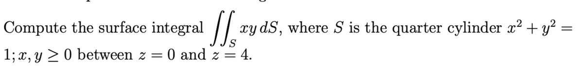 Compute the surface integral /| xy dS, where S is the quarter cylinder x? + y?
S
1; x, y > 0 between z = 0 and z = 4.
