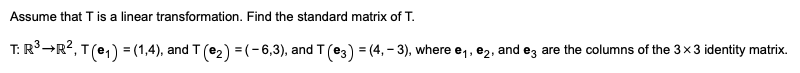 Assume that T is a linear transformation. Find the standard matrix of T.

\[ T: \mathbb{R}^3 \to \mathbb{R}^2 \]

\[ T(\mathbf{e}_1) = (1, 4), \quad T(\mathbf{e}_2) = (-6, 3), \quad T(\mathbf{e}_3) = (4, -3) \]

where \(\mathbf{e}_1, \mathbf{e}_2,\) and \(\mathbf{e}_3\) are the columns of the 3 × 3 identity matrix.