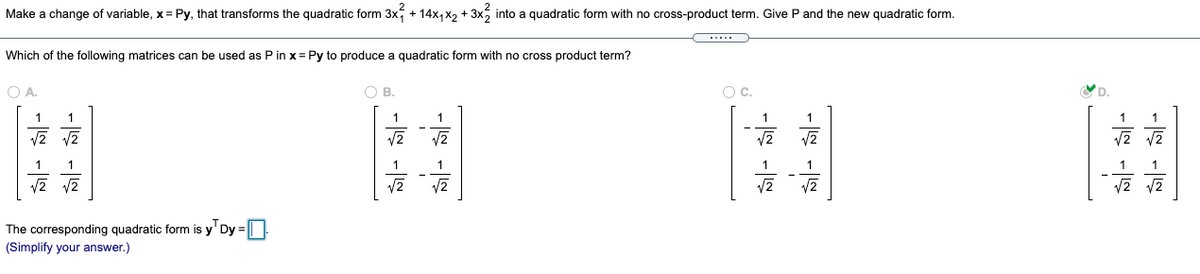 Make a change of variable, x = Py, that transforms the quadratic form 3x, + 14x, x, + 3x, into a quadratic form with no cross-product term. Give P and the new quadratic form.
Which of the following matrices can be used as P in x = Py to produce a quadratic form with no cross product term?
O A.
O B.
Oc.
1
1
1
1
1
1
1
1
1
1
V2
V2
The corresponding quadratic form is y' Dy = |||
(Simplify your answer.)
