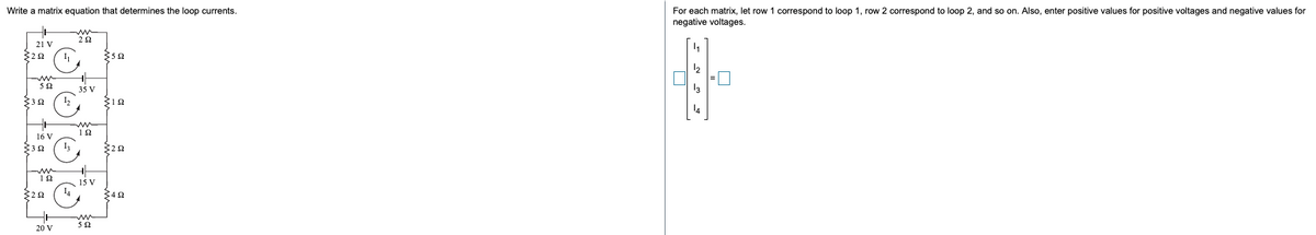 For each matrix, let row 1 correspond to loop 1, row 2 correspond to loop 2, and so on. Also, enter positive values for positive voltages and negative values for
negative voltages.
Write a matrix equation that determines the loop currents.
22
21 V
52
35 V
32
12
16 V
$32
15 V
342
20 V
