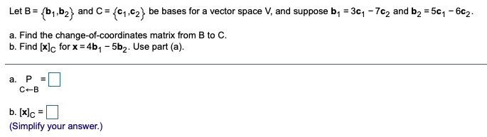 Let B= (b,.b2} and C = (c1,c2} be bases for a vector space V, and suppose b, = 3c, - 7c2 and b2 = 5c, - 6c2.
a. Find the change-of-coordinates matrix from B to C.
b. Find [x]c for x= 4b, - 5b2. Use part (a).
а. Р
C-B
b. [x]c
(Simplify your answer.)
