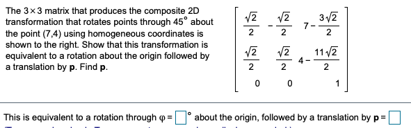 The 3x3 matrix that produces the composite 2D
transformation that rotates points through 45° about
the point (7,4) using homogeneous coordinates is
shown to the right. Show that this transformation is
equivalent to a rotation about the origin followed by
a translation by p. Find p.
3/2
7-
2
11 /2
4 -
0 0
1
This is equivalent to a rotation through o
about the origin, followed by a translation by p=
