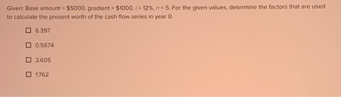 Given: Base amount = $5000, gradient = $1000,/= 12 %, n=5. For the given values, determine the factors that are used
to calculate the present worth of the cash flow series in year 0.
6.397
0.5674
3.605
1.762