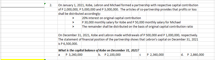 On January 1, 2021, Kobe, Lebron and Michael formed a partnership with respective capital contribution
of P 2,000,000, P 5,000,000 and P 3,000,000. The articles of co-partnership provides that profits or loss
shall be distributed accordingly:
2.
| 20% interest on original capital contribution
P 30,000 monthly salary for Kobe and P 50,000 monthly salary for Michael
The remainder shall be distributed on the basis of original capital contribution ratio
>
On December 31, 2021, Kobe and Lebron made withdrawals of P 500,000 and P 1,000,000, respectively.
The statement of financial position of the partnership shows that Lebron's capital on December 31, 2021
is P 6,500,000.
What is the capital balance of Kobe on December 31, 2021?
P 3,260,000
b. P 2,100,000
P 2,360,000
d.
P 2,860,000
a
