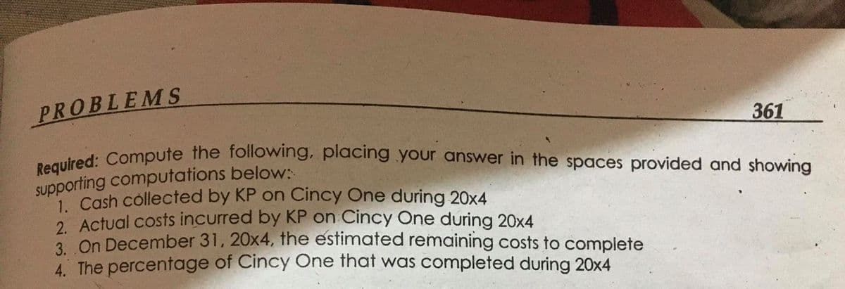 Required: Compute the following, placing your answer in the spaces provided and showing
PROBLEMS
361
Supporting computations below:
1 Cash collected by KP on Cincy One during 20x4
2 Actual costs incurred by KP on Cincy One during 20x4
2 On December 31, 20x4, the estimated remaining costs to complete
4. The percentage of Cincy One that was completed during 20x4
