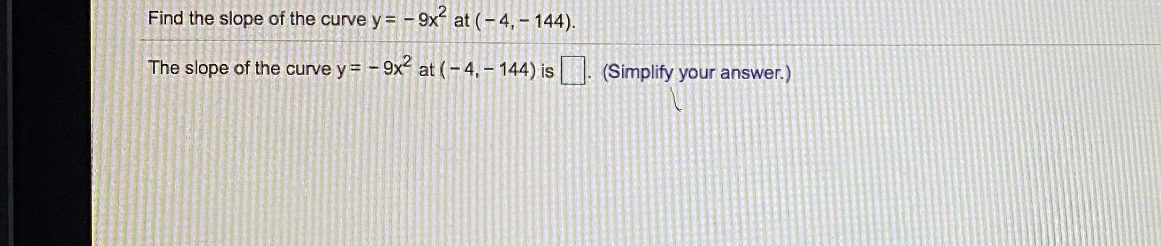 Find the slope of the curve y = - 9x
at (-4, – 144).
The slope of the curve y = - 9x at (- 4, – 144) is
(Simplify your answer.)
