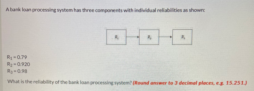 A bank loan processing system has three components with individual reliabilities as shown:
R,
R,
R,
R1 = 0.79
R2 = 0.920
R3 = 0.98
What is the reliability of the bank loan processing system? (Round answer to 3 decimal places, e.g. 15.251.)
