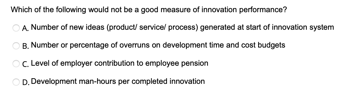 Which of the following would not be a good measure of innovation performance?
A. Number of new ideas (product/service/ process) generated at start of innovation system
B. Number or percentage of overruns on development time and cost budgets
OC. Level of employer contribution to employee pension
D. Development man-hours per completed innovation
O