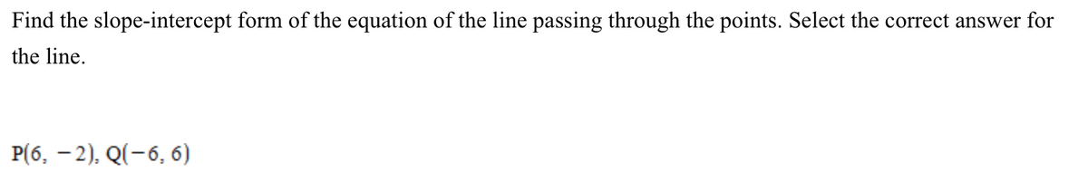 Find the slope-intercept form of the equation of the line passing through the points. Select the correct answer for
the line.
P(6, –2), Q(-6, 6)
