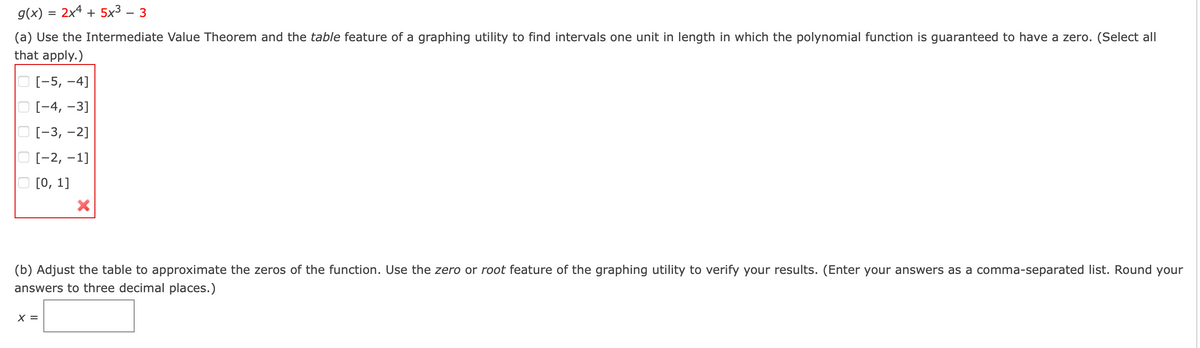 g(x) = 2x4 + 5x³ – 3
(a) Use the Intermediate Value Theorem and the table feature of a graphing utility to find intervals one unit in length in which the polynomial function is guaranteed to have a zero. (Select all
that apply.)
О[-5, -4]
O [-4, -3]
O [-3, -2]
O [-2, -1]
O [0, 1]
(b) Adjust the table to approximate the zeros of the function. Use the zero or root feature of the graphing utility to verify your results. (Enter your answers as a comma-separated list. Round your
answers to three decimal places.)
X =
