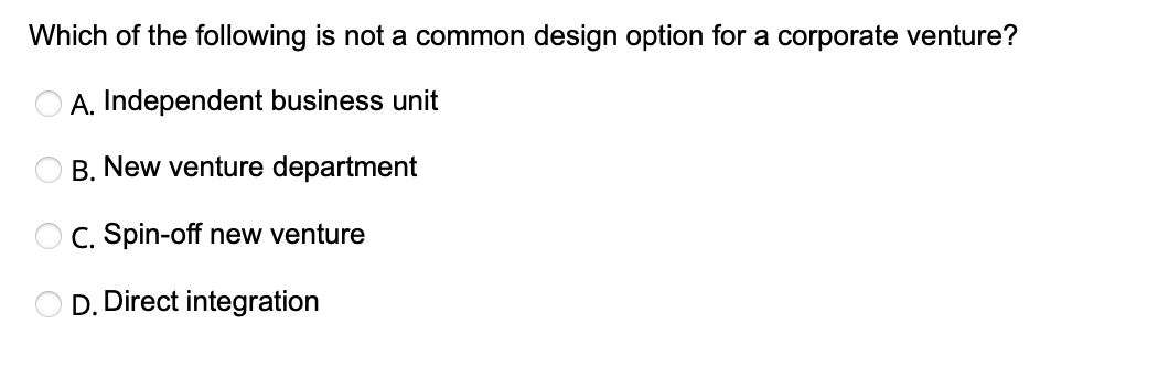 Which of the following is not a common design option for a corporate venture?
A. Independent business unit
B. New venture department
OC. Spin-off new venture
D. Direct integration
O