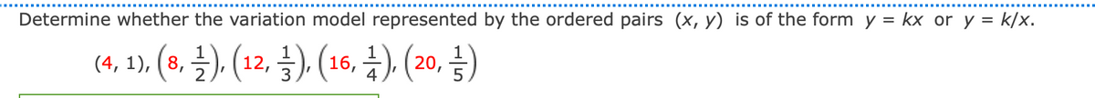 Determine whether the variation model represented by the ordered pairs (x, y) is of the form y = kx or y = k/x.
(4, 1) (2. }).(12. 3). (16, 4).(20, 4)
