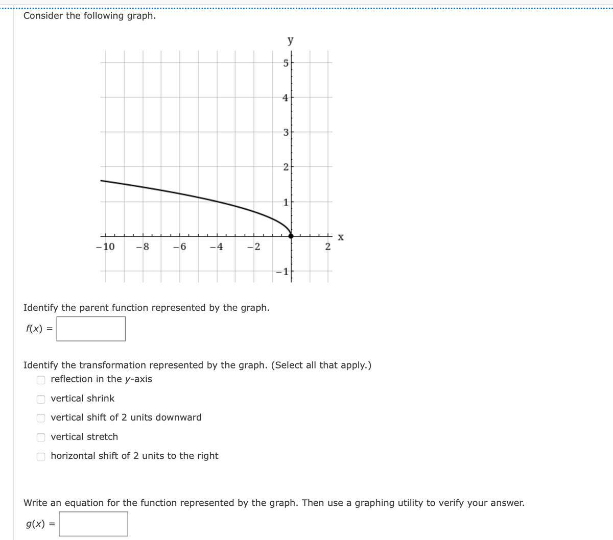 Consider the following graph.
y
4
3
2
-10
-8
-6
-4
-2
2
-1
Identify the parent function represented by the graph.
f(x) =
Identify the transformation represented by the graph. (Select all that apply.)
reflection in the y-axis
vertical shrink
vertical shift of 2 units downward
vertical stretch
horizontal shift of 2 units to the right
Write an equation for the function represented by the graph. Then use a graphing utility to verify your answer.
g(x) :
O O O O O
