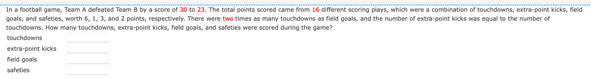 In a football game, Team A defeated Team B by a score of 30 to 23. The total points scored came from 16 different scoring plays, which were a combination of touchdowns, extra-point kicks, field
goals, and safeties, worth 6, 1, 3, and 2 points, respectively. There were two times as many touchdowns as field goals, and the number of extra-point kicks was equal to the number of
touchdowns. How many touchdowns, extra-point kicks, field goals, and safeties were scored during the game?
touchdowns
extra-point kicks
field goals
safeties
