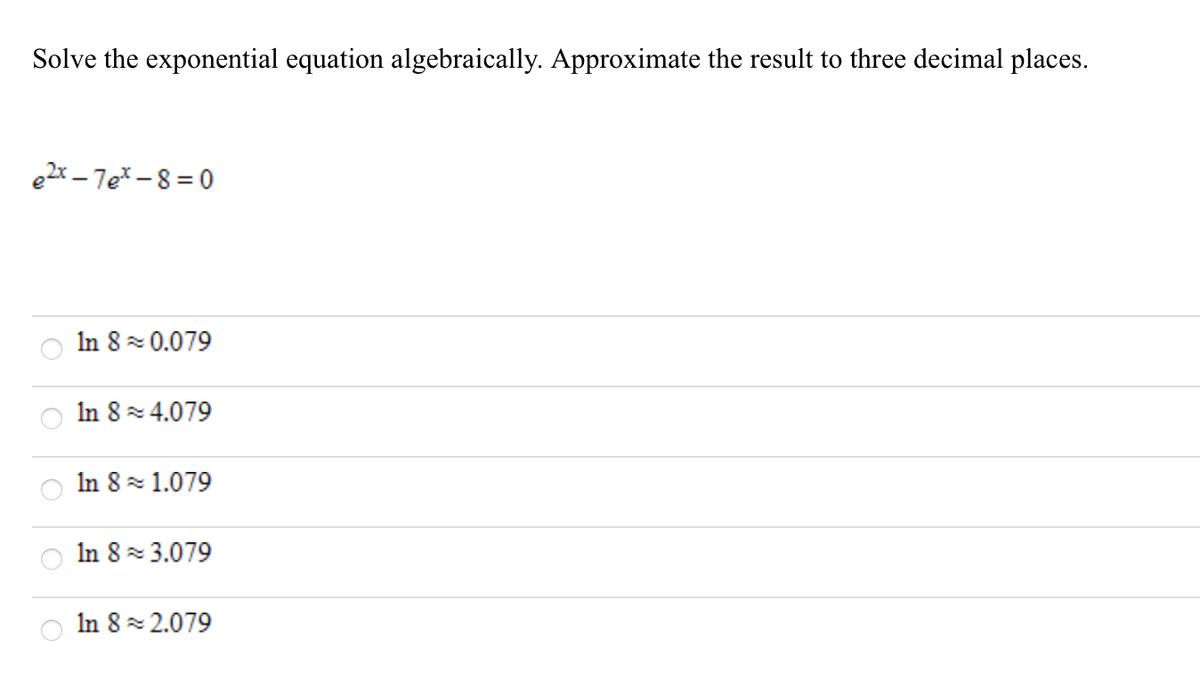 Solve the exponential equation algebraically. Approximate the result to three decimal places.
e2x – 7eX -8 = 0
In 8 0.079
In 8 4.079
In 8 1.079
In 8 3.079
In 8 2.079
