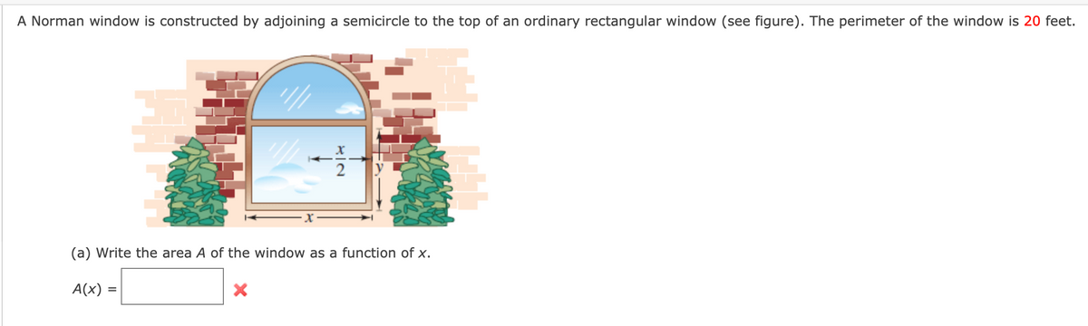 A Norman window is constructed by adjoining a semicircle to the top of an ordinary rectangular window (see figure). The perimeter of the window is 20 feet.
(a) Write the area A of the window as a function of x.
A(x) =
%3D
