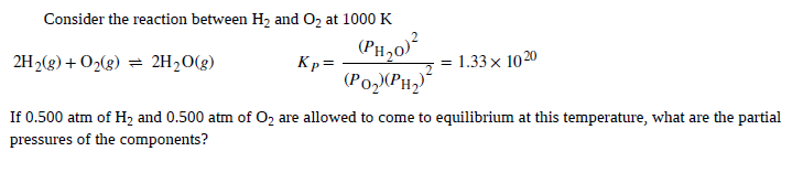 Consider the reaction between H, and O, at 1000 K
(PH,0)?
2H2(g) + O2(g) = 2H20(g)
Kp=
= 1.33x 1020
(PO2XPH2
If 0.500 atm of H2 and 0.500 atm of Oz are allowed to come to equilibrium at this temperature, what are the partial
pressures of the components?
