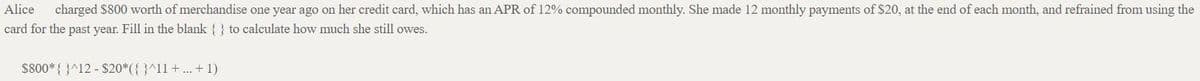 Alice
charged $800 worth of merchandise one year ago on her credit card, which has an APR of 12% compounded monthly. She made 12 monthly payments of $20, at the end of each month, and refrained from using the
card for the past year. Fill in the blank { } to calculate how much she still owes.
$800* { }^12 - $20*({ }^11+... + 1)
