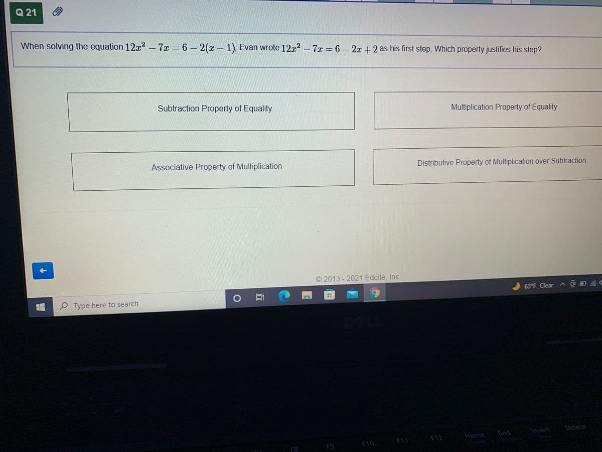 Q 21
When solving the equation 12x2 - 7x 6 2(x1), Evan wrote 12x – 7x = 6 – 2x + 2 as his first step. Which property justifies his step?
Subtraction Property of Equality
Multiplication Property of Equality
Associative Property of Multiplication
Distributive Property of Multiplication over Subtraction
O 2013 - 2021 Edcite, Inc
e Type here to search
63°F Clear ^ O D
Delete
Insert
Peuse
F12
Home
End
F9
F10
F11
PintSon
F8
