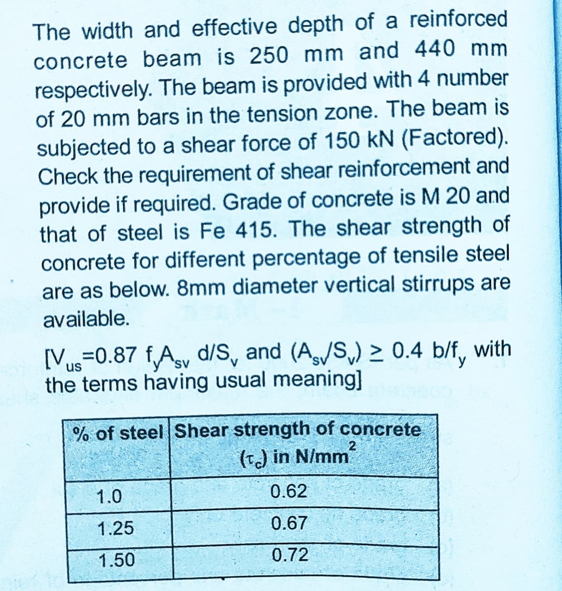 The width and effective depth of a reinforced
concrete beam is 250 mm and 440 mm
respectively. The beam is provided with 4 number
of 20 mm bars in the tension zone. The beam is
subjected to a shear force of 150 kN (Factored).
Check the requirement of shear reinforcement and
provide if required. Grade of concrete is M 20 and
that of steel is Fe 415. The shear strength of
concrete for different percentage of tensile steel
are as below. 8mm diameter vertical stirrups are
available.
[Vus=0.87 fAy d/S, and (A/S,) > 0.4 b/f, with
the terms having usual meaning]
% of steel Shear strength of concrete
(T) in N/mm
1.0
0.62
1.25
0.67
1.50
0.72
