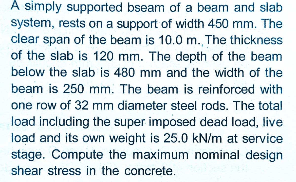 A simply supported bseam of a beam and slab
system, rests on a support of width 450 mm. The
clear span of the beam is 10.0 m., The thickness
of the slab is 120 mm. The depth of the beam
below the slab is 480 mm and the width of the
beam is 250 mm. The beam is reinforced with
one row of 32 mm diameter steel rods. The total
load including the super imposed dead load, live
load and its own weight is 25.0 kN/m at service
stage. Compute the maximum nominal design
shear stress in the concrete.
